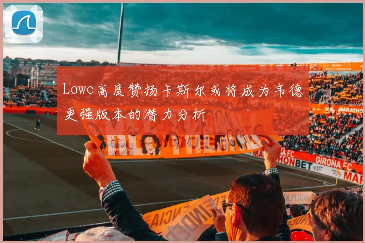 Lowe高度赞扬卡斯尔或将成为韦德更强版本的潜力分析