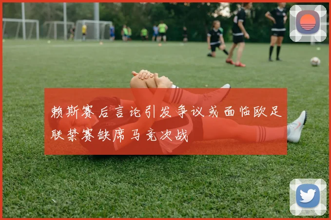 赖斯赛后言论引发争议或面临欧足联禁赛缺席马竞次战