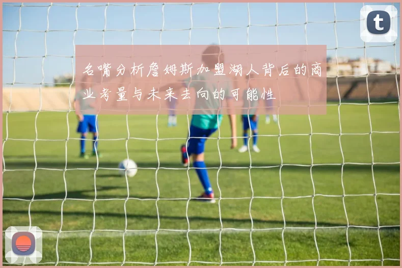名嘴分析詹姆斯加盟湖人背后的商业考量与未来去向的可能性